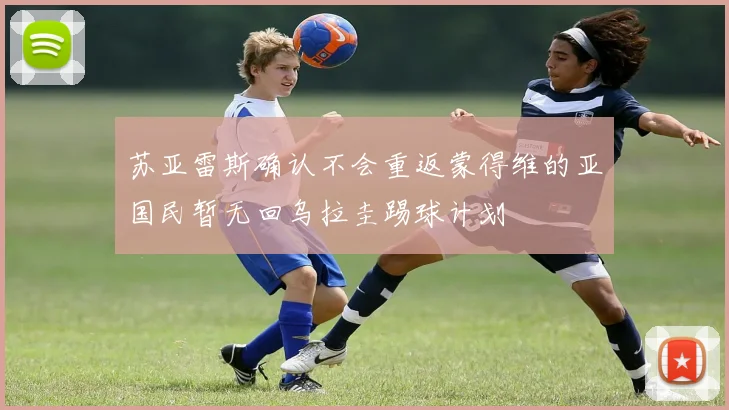 苏亚雷斯确认不会重返蒙得维的亚国民暂无回乌拉圭踢球计划