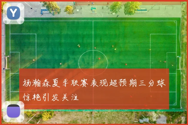 杨瀚森夏季联赛表现超预期三分球惊艳引发关注