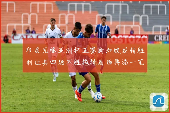 印度无缘亚洲杯正赛新加坡逆转胜利让其四场不胜尴尬局面再添一笔