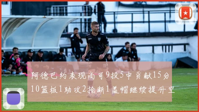 阿德巴约表现尚可9投5中贡献15分10篮板1助攻2抢断1盖帽继续提升空间