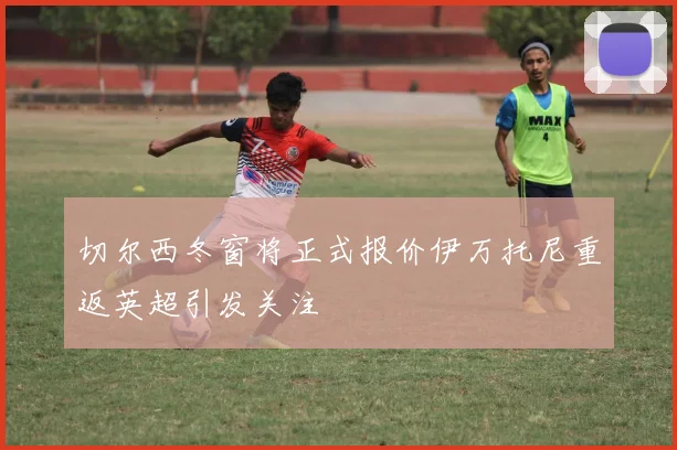 切尔西冬窗将正式报价伊万托尼重返英超引发关注