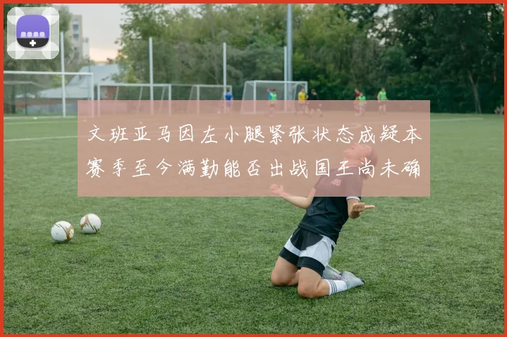 文班亚马因左小腿紧张状态成疑本赛季至今满勤能否出战国王尚未确定