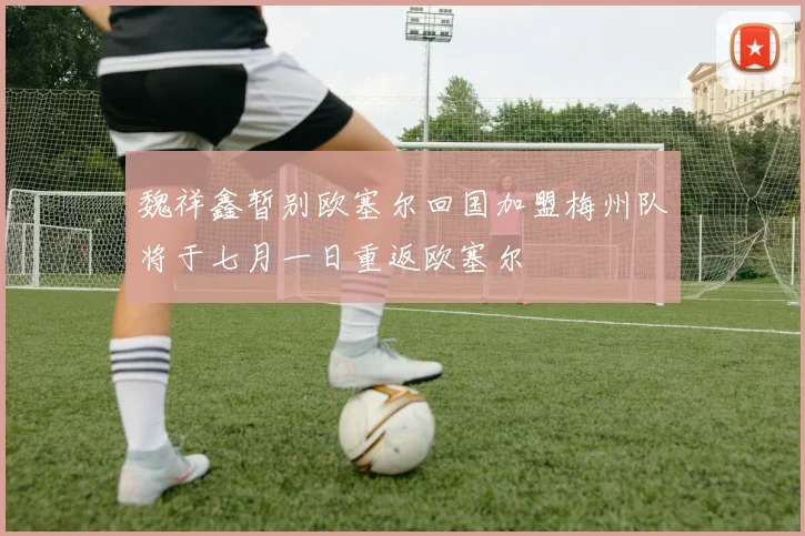 魏祥鑫暂别欧塞尔回国加盟梅州队将于七月一日重返欧塞尔