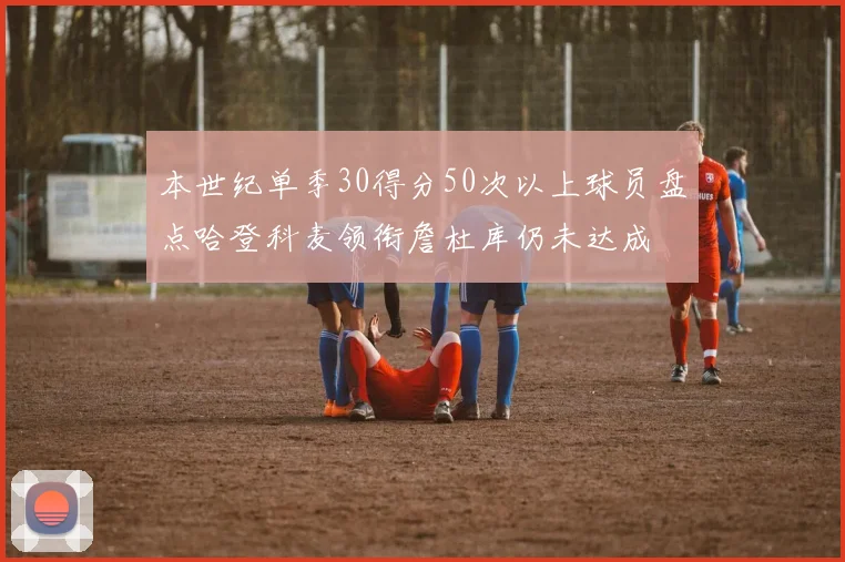 本世纪单季30得分50次以上球员盘点哈登科麦领衔詹杜库仍未达成