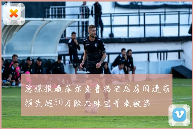 意媒报道菲尔克鲁格酒店房间遭窃损失超50万欧元珠宝手表被盗