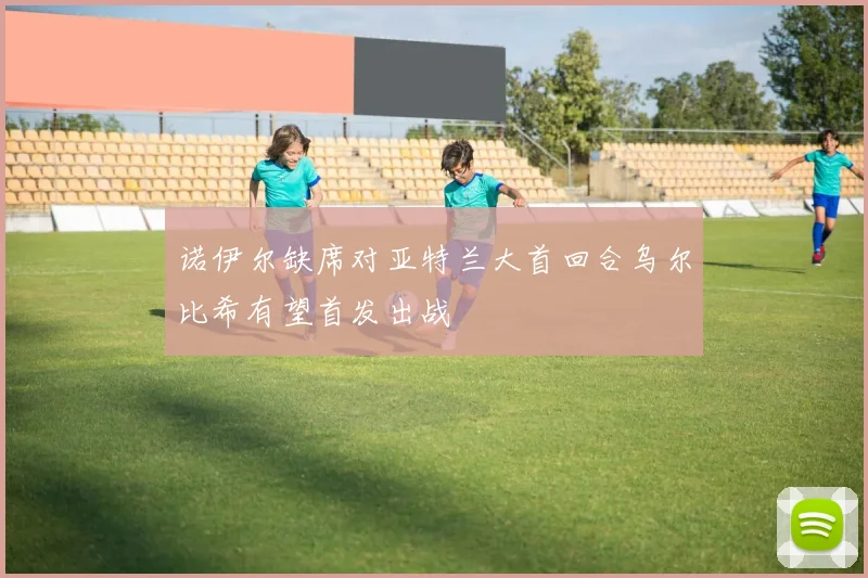 诺伊尔缺席对亚特兰大首回合乌尔比希有望首发出战