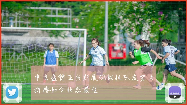 申京盛赞亚当斯展现韧性队友努力拼搏如今状态最佳