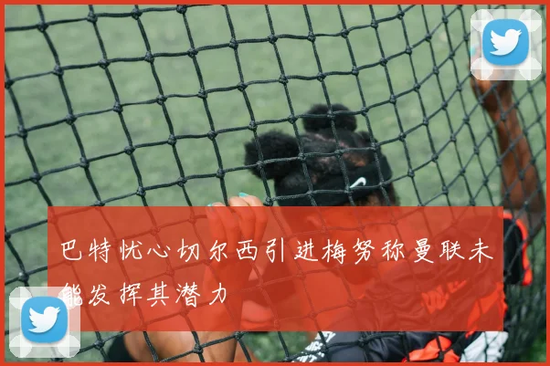 巴特忧心切尔西引进梅努称曼联未能发挥其潜力