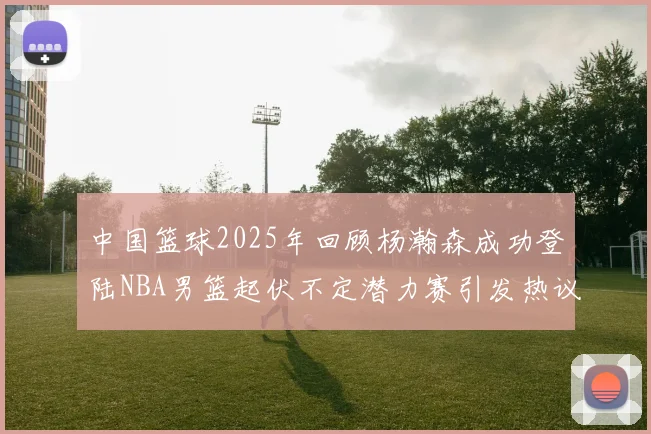 中国篮球2025年回顾杨瀚森成功登陆NBA男篮起伏不定潜力赛引发热议与争论
