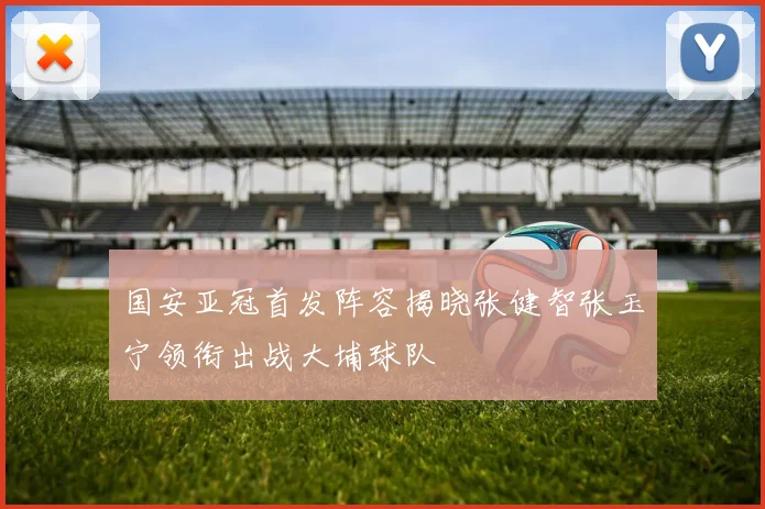 国安亚冠首发阵容揭晓张健智张玉宁领衔出战大埔球队
