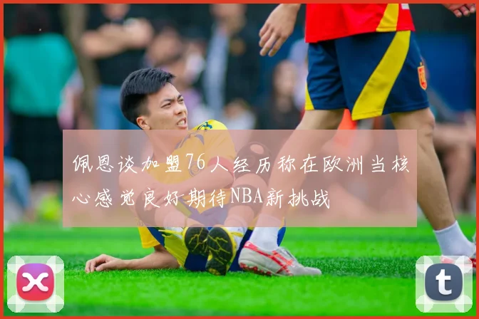 佩恩谈加盟76人经历称在欧洲当核心感觉良好期待NBA新挑战