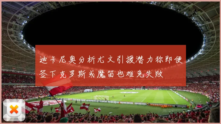迪卡尼奥分析尤文引援潜力称即便签下克罗斯或魔笛也难免失败