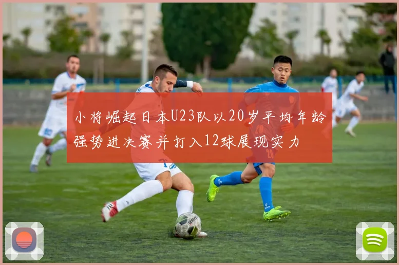 小将崛起日本U23队以20岁平均年龄强势进决赛并打入12球展现实力