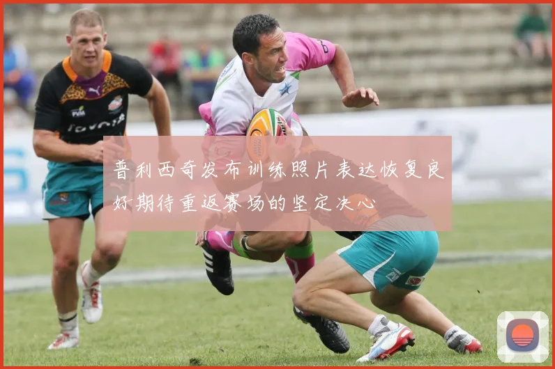 普利西奇发布训练照片表达恢复良好期待重返赛场的坚定决心