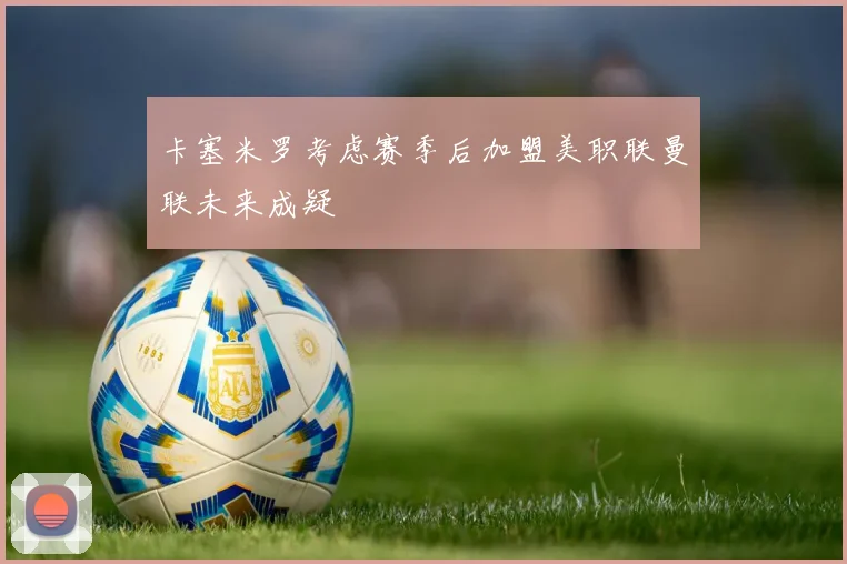 卡塞米罗考虑赛季后加盟美职联曼联未来成疑