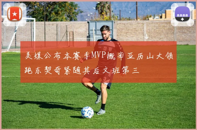 美媒公布本赛季MVP概率亚历山大领跑东契奇紧随其后文班第三