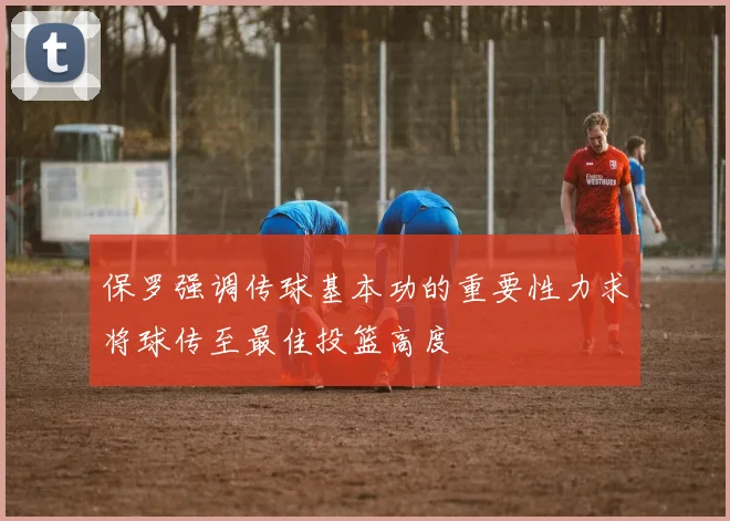 保罗强调传球基本功的重要性力求将球传至最佳投篮高度