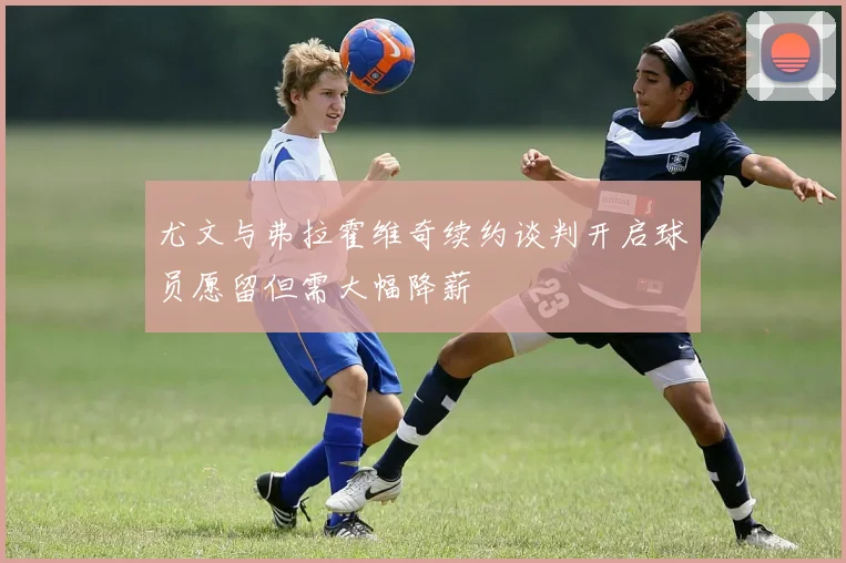 尤文与弗拉霍维奇续约谈判开启球员愿留但需大幅降薪
