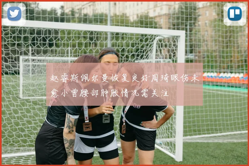 赵睿斯佩尔曼恢复良好周琦眼伤未愈小曾腰部肿胀情况需关注