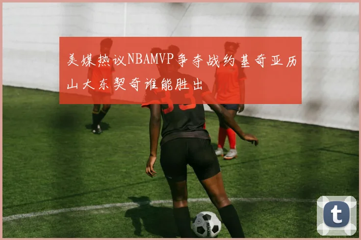 美媒热议NBAMVP争夺战约基奇亚历山大东契奇谁能胜出