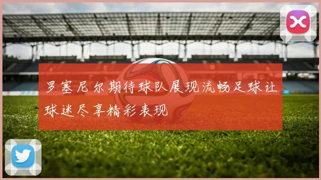罗塞尼尔期待球队展现流畅足球让球迷尽享精彩表现