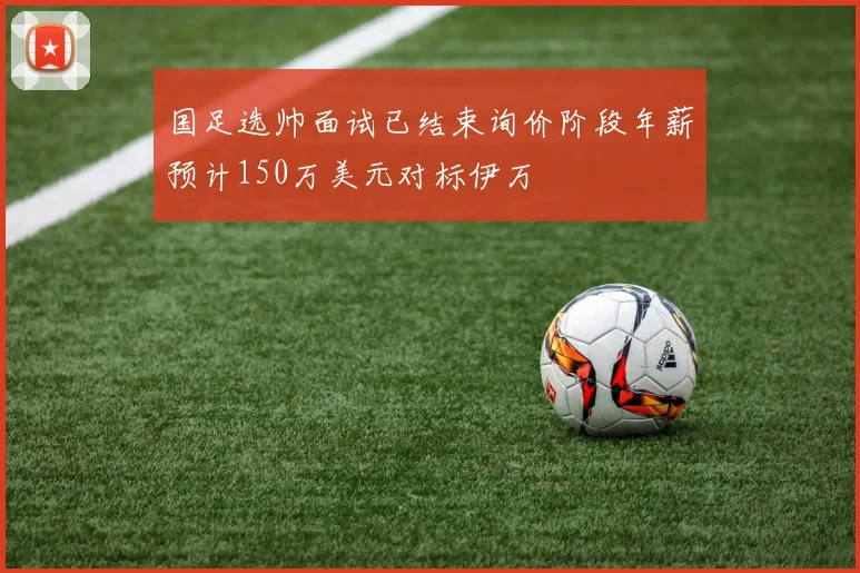 国足选帅面试已结束询价阶段年薪预计150万美元对标伊万