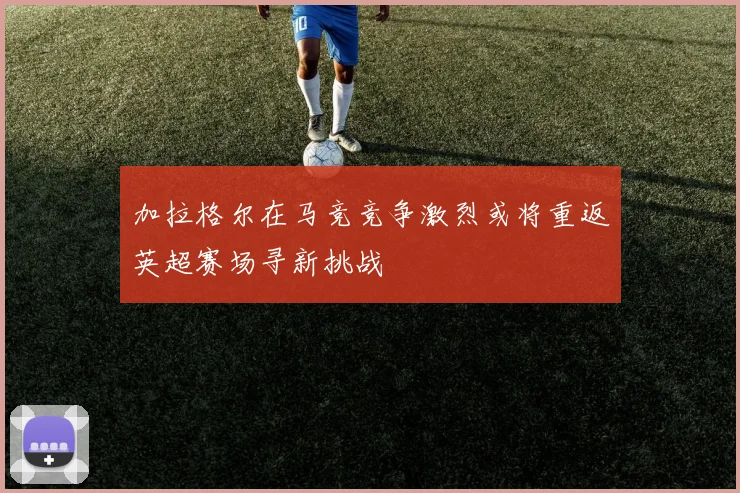 加拉格尔在马竞竞争激烈或将重返英超赛场寻新挑战