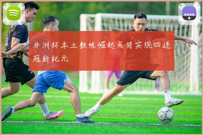 非洲杯本土教练崛起或将实现四连冠新纪元
