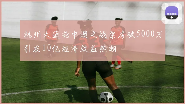 杭州大莲花中澳之战票房破5000万引发10亿经济效益热潮