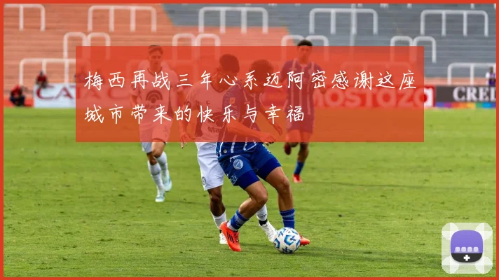 梅西再战三年心系迈阿密感谢这座城市带来的快乐与幸福