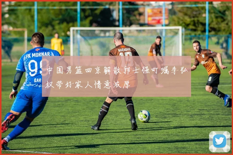 中国男篮回京解散郭士强叮嘱李弘权带好家人情意浓厚